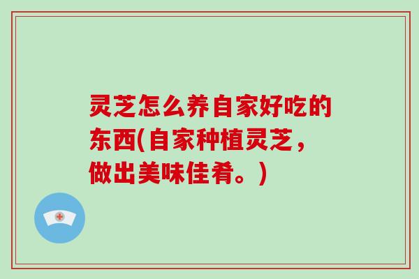 灵芝怎么养自家好吃的东西(自家种植灵芝，做出美味佳肴。)