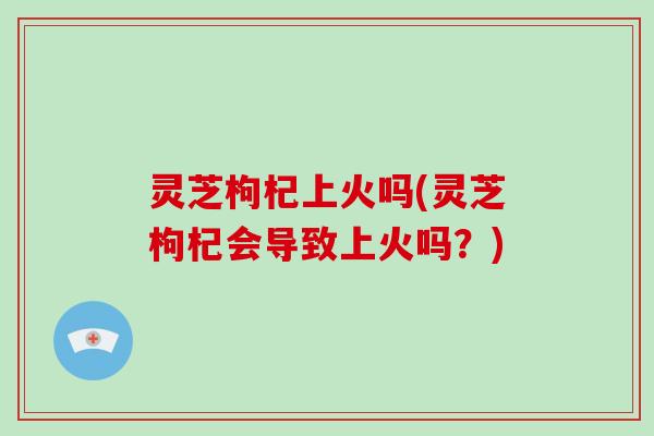 灵芝枸杞上火吗(灵芝枸杞会导致上火吗？)