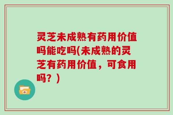 灵芝未成熟有药用价值吗能吃吗(未成熟的灵芝有药用价值，可食用吗？)