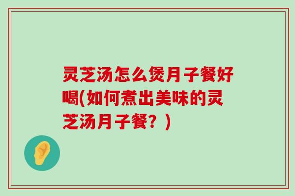 灵芝汤怎么煲月子餐好喝(如何煮出美味的灵芝汤月子餐？)