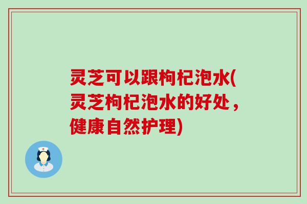 灵芝可以跟枸杞泡水(灵芝枸杞泡水的好处，健康自然护理)