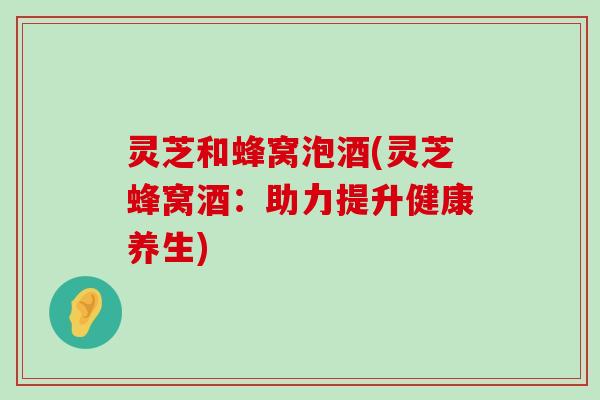 灵芝和蜂窝泡酒(灵芝蜂窝酒：助力提升健康养生)