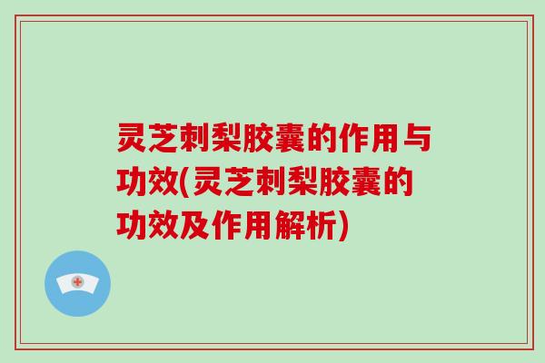 灵芝刺梨胶囊的作用与功效(灵芝刺梨胶囊的功效及作用解析)