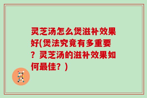 灵芝汤怎么煲滋补效果好(煲法究竟有多重要？灵芝汤的滋补效果如何佳？)