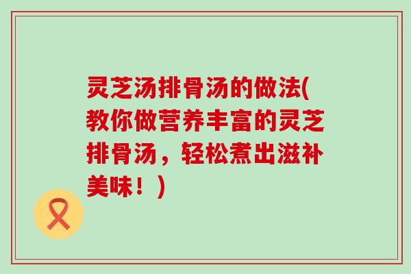 灵芝汤排骨汤的做法(教你做营养丰富的灵芝排骨汤，轻松煮出滋补美味！)