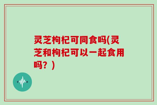 灵芝枸杞可同食吗(灵芝和枸杞可以一起食用吗？)