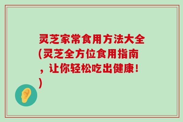 灵芝家常食用方法大全(灵芝全方位食用指南，让你轻松吃出健康！)