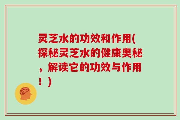 灵芝水的功效和作用(探秘灵芝水的健康奥秘，解读它的功效与作用！)