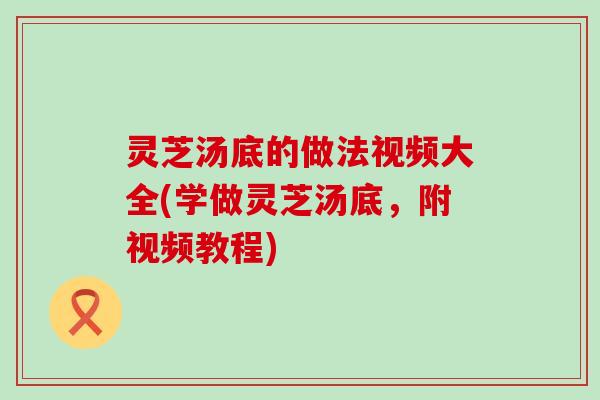 灵芝汤底的做法视频大全(学做灵芝汤底，附视频教程)