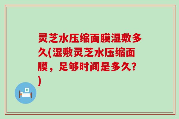 灵芝水压缩面膜湿敷多久(湿敷灵芝水压缩面膜，足够时间是多久？)