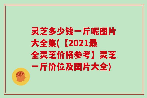 灵芝多少钱一斤呢图片大全集(【2021全灵芝价格参考】灵芝一斤价位及图片大全)