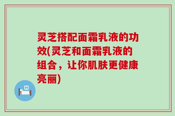 灵芝搭配面霜乳液的功效(灵芝和面霜乳液的组合，让你更健康亮丽)