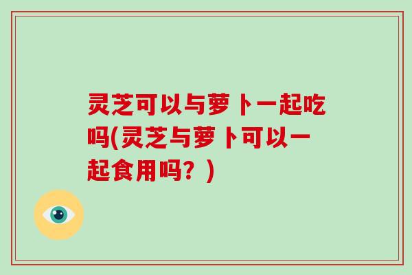 灵芝可以与萝卜一起吃吗(灵芝与萝卜可以一起食用吗？)