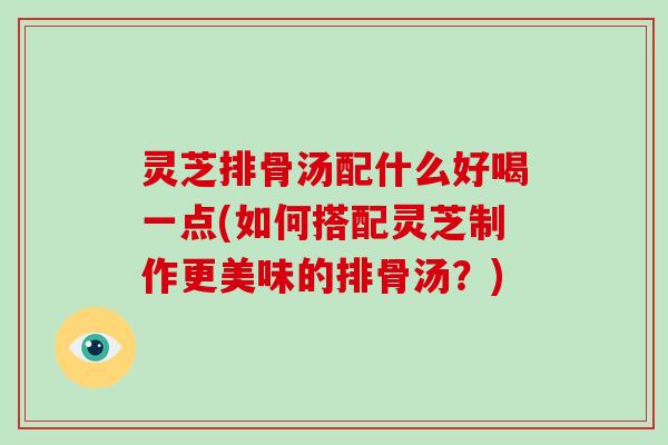 灵芝排骨汤配什么好喝一点(如何搭配灵芝制作更美味的排骨汤？)