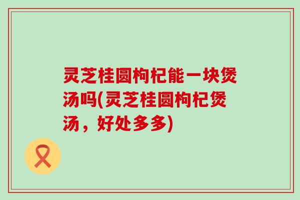 灵芝桂圆枸杞能一块煲汤吗(灵芝桂圆枸杞煲汤，好处多多)