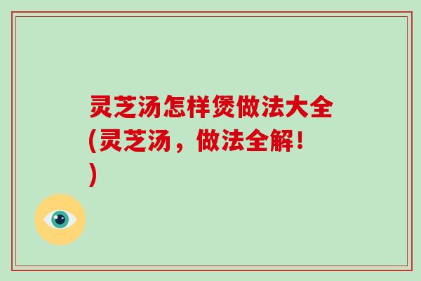 灵芝汤怎样煲做法大全(灵芝汤，做法全解！)