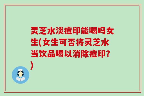 灵芝水淡痘印能喝吗女生(女生可否将灵芝水当饮品喝以消除痘印？)