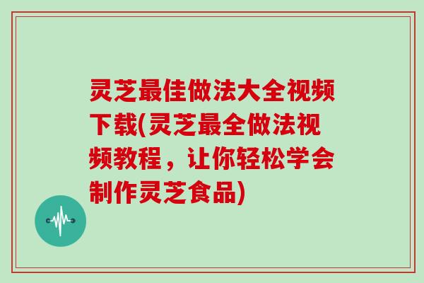 灵芝佳做法大全视频下载(灵芝全做法视频教程，让你轻松学会制作灵芝食品)