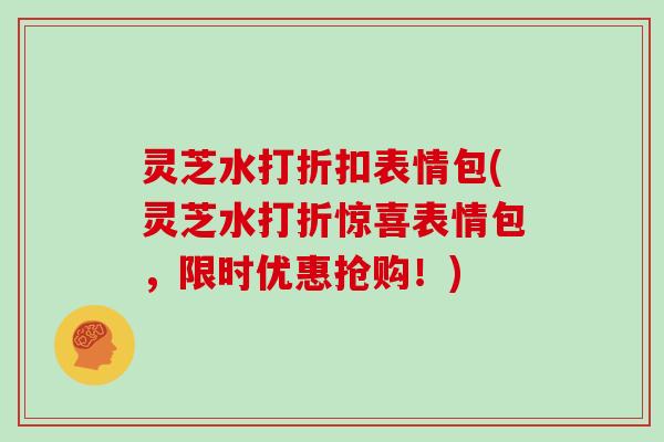 灵芝水打折扣表情包(灵芝水打折惊喜表情包，限时优惠抢购！)