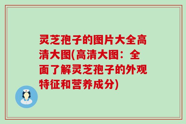 灵芝孢子的图片大全高清大图(高清大图：全面了解灵芝孢子的外观特征和营养成分)