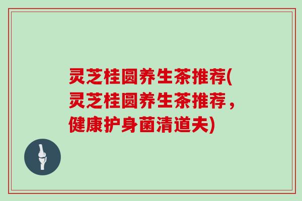 灵芝桂圆养生茶推荐(灵芝桂圆养生茶推荐，健康护身菌清道夫)