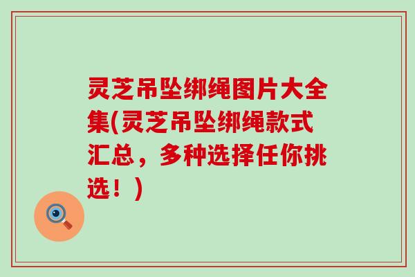 灵芝吊坠绑绳图片大全集(灵芝吊坠绑绳款式汇总，多种选择任你挑选！)