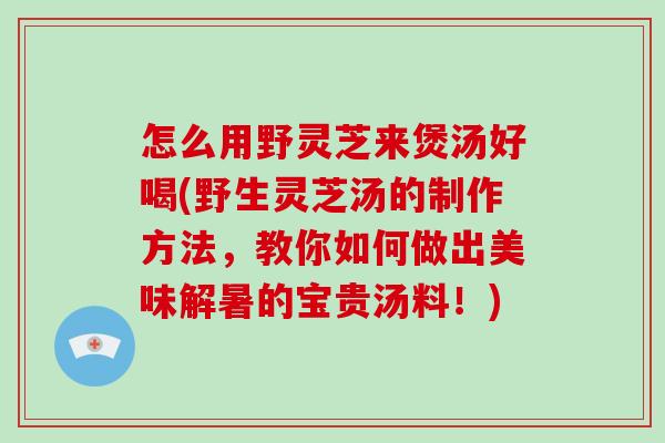 怎么用野灵芝来煲汤好喝(野生灵芝汤的制作方法，教你如何做出美味解暑的宝贵汤料！)