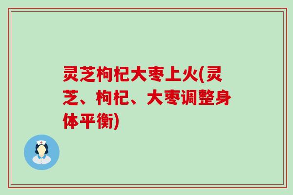 灵芝枸杞大枣上火(灵芝、枸杞、大枣调整身体平衡)