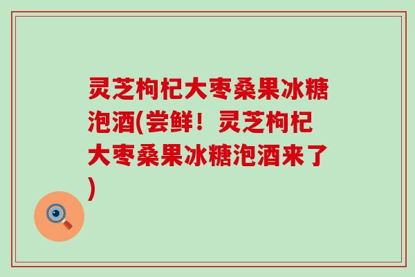 灵芝枸杞大枣桑果冰糖泡酒(尝鲜！灵芝枸杞大枣桑果冰糖泡酒来了)