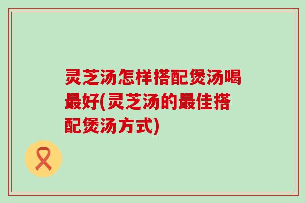 灵芝汤怎样搭配煲汤喝好(灵芝汤的佳搭配煲汤方式)