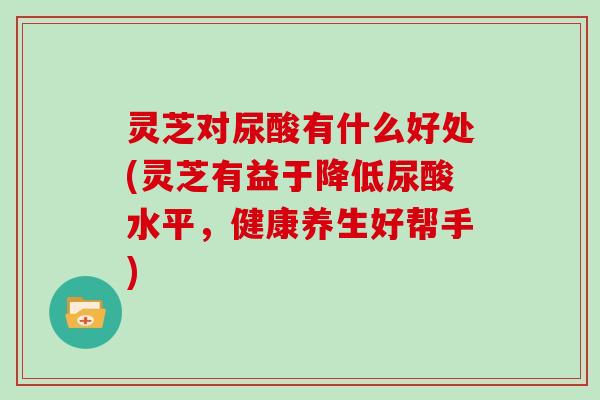 灵芝对尿酸有什么好处(灵芝有益于降低尿酸水平，健康养生好帮手)