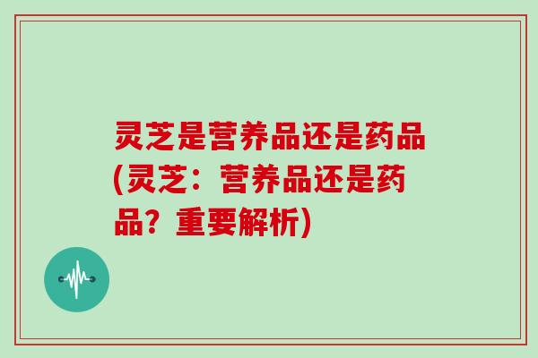 灵芝是营养品还是药品(灵芝：营养品还是药品？重要解析)