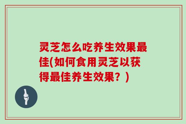 灵芝怎么吃养生效果佳(如何食用灵芝以获得佳养生效果？)