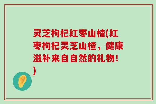 灵芝枸杞红枣山楂(红枣枸杞灵芝山楂，健康滋补来自自然的礼物！)