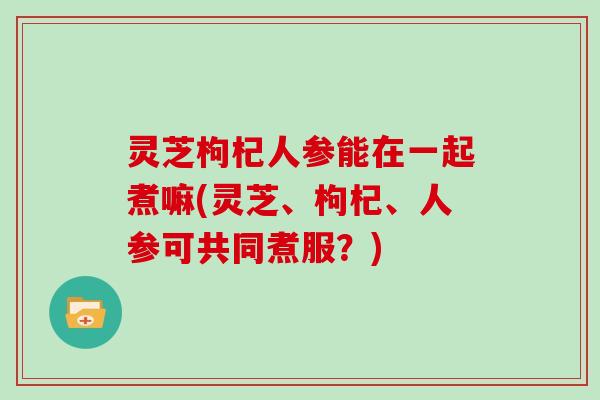 灵芝枸杞人参能在一起煮嘛(灵芝、枸杞、人参可共同煮服？)