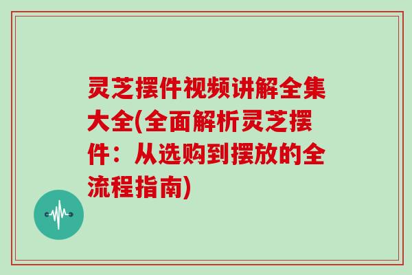 灵芝摆件视频讲解全集大全(全面解析灵芝摆件：从选购到摆放的全流程指南)