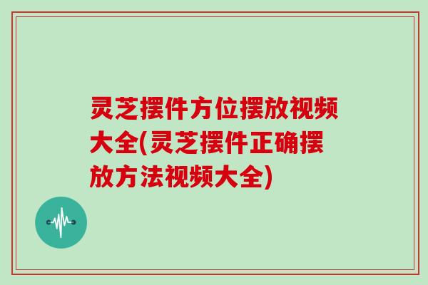 灵芝摆件方位摆放视频大全(灵芝摆件正确摆放方法视频大全)