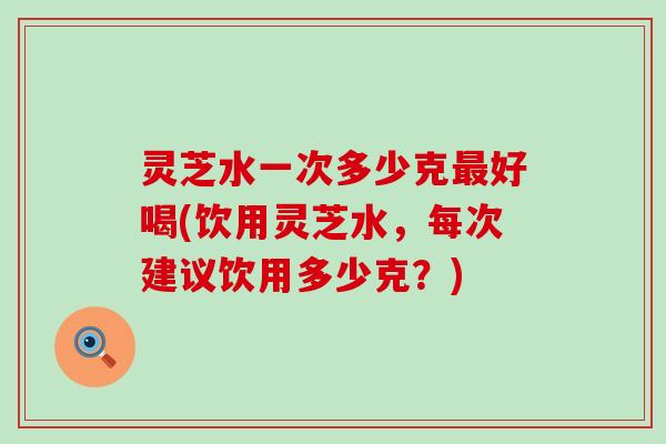 灵芝水一次多少克好喝(饮用灵芝水，每次建议饮用多少克？)