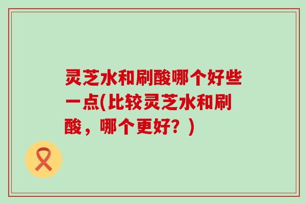 灵芝水和刷酸哪个好些一点(比较灵芝水和刷酸，哪个更好？)