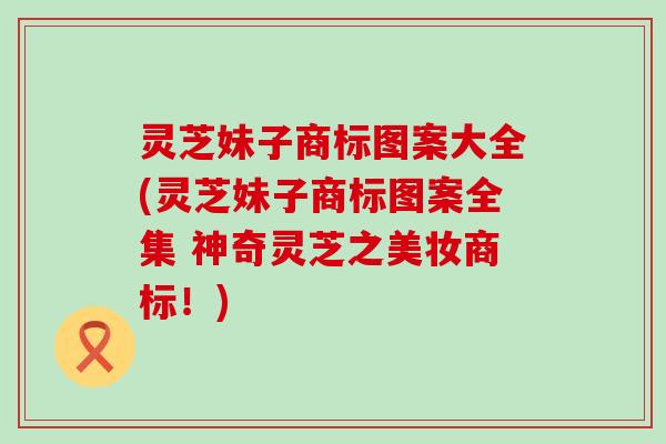 灵芝妹子商标图案大全(灵芝妹子商标图案全集 神奇灵芝之美妆商标！)