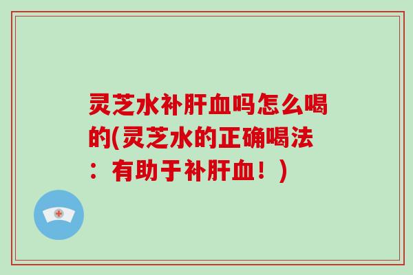 灵芝水补吗怎么喝的(灵芝水的正确喝法：有助于补！)