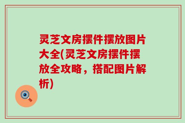 灵芝文房摆件摆放图片大全(灵芝文房摆件摆放全攻略，搭配图片解析)