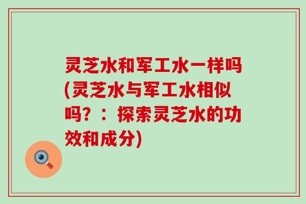 灵芝水和军工水一样吗(灵芝水与军工水相似吗？：探索灵芝水的功效和成分)