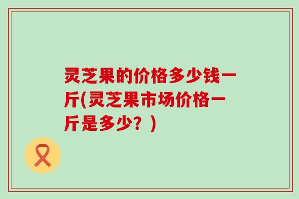 灵芝果的价格多少钱一斤(灵芝果市场价格一斤是多少？)