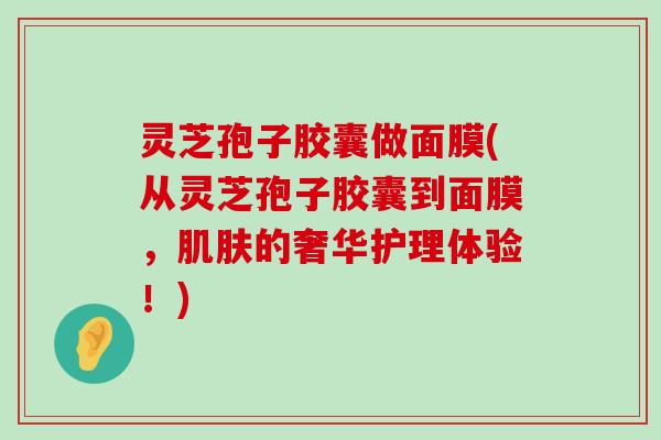 灵芝孢子胶囊做面膜(从灵芝孢子胶囊到面膜，的奢华护理体验！)