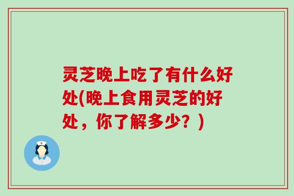 灵芝晚上吃了有什么好处(晚上食用灵芝的好处，你了解多少？)