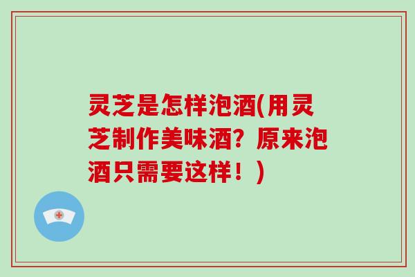 灵芝是怎样泡酒(用灵芝制作美味酒？原来泡酒只需要这样！)