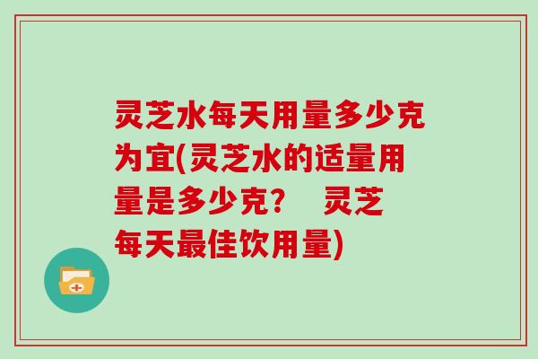 灵芝水每天用量多少克为宜(灵芝水的适量用量是多少克？  灵芝每天佳饮用量)