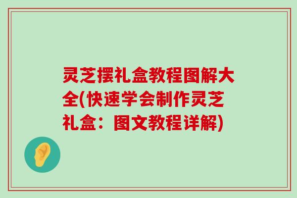 灵芝摆礼盒教程图解大全(快速学会制作灵芝礼盒：图文教程详解)