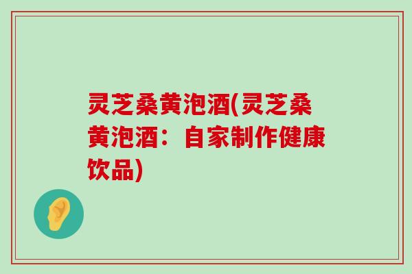 灵芝桑黄泡酒(灵芝桑黄泡酒：自家制作健康饮品)